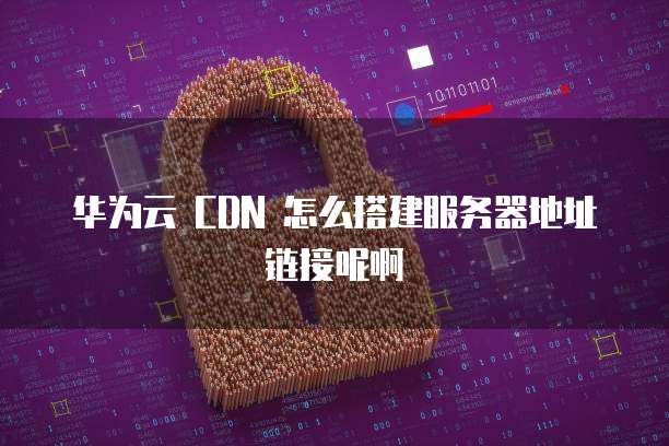 华为云 CDN 怎么搭建服务器地址链接呢啊