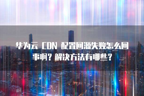 华为云 CDN 配置回源失败怎么回事啊?解决方法有哪些?