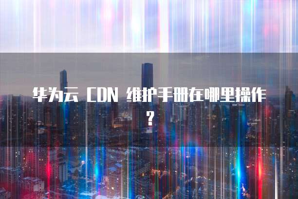 华为云 CDN 维护手册在哪里操作?
