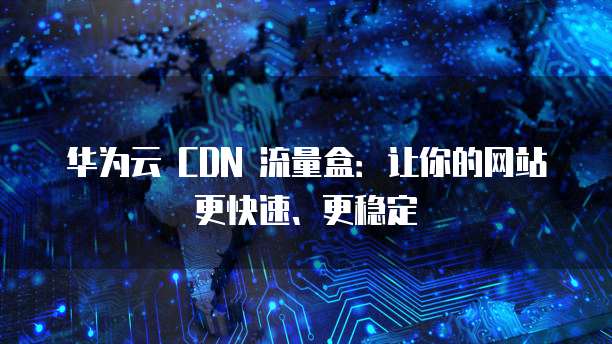 华为云 CDN 流量盒:让你的网站更快速、更稳定