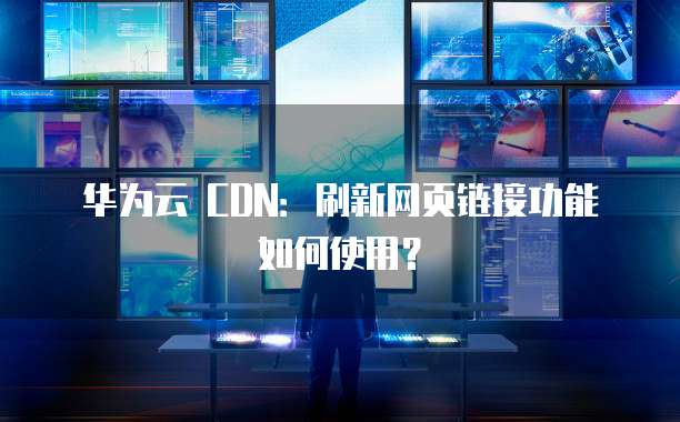 华为云 CDN:刷新网页链接功能如何使用?