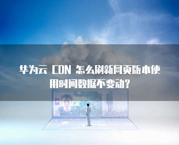 华为云 CDN 怎么刷新网页版本使用时间数据不变动?