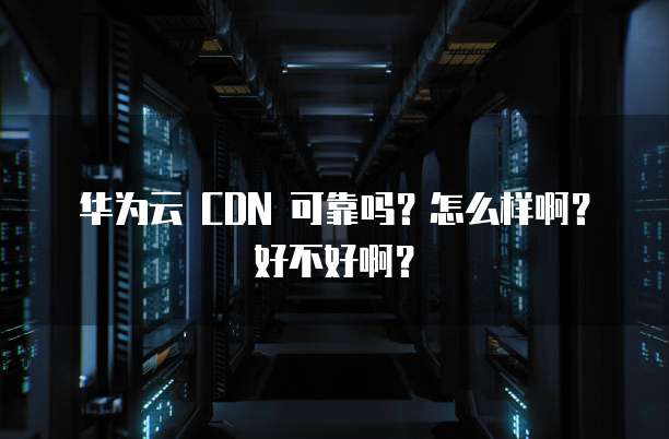 华为云 CDN 可靠吗?怎么样啊?好不好啊?