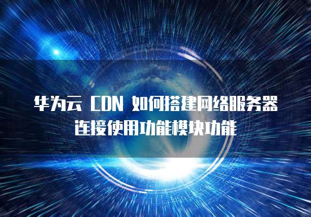 华为云 CDN 如何搭建网络服务器连接使用功能模块功能