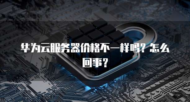 华为云服务器价格不一样吗?怎么回事?