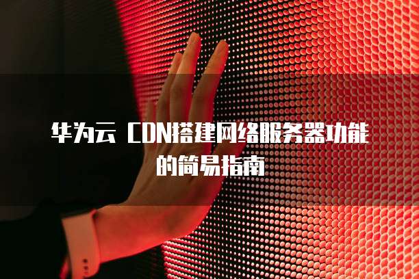 华为云 CDN搭建网络服务器功能的简易指南