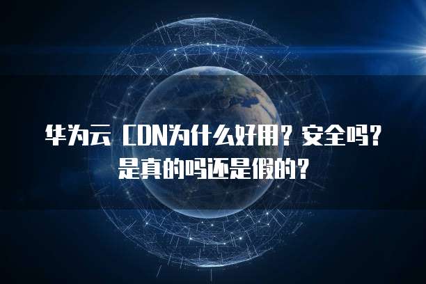 华为云 CDN为什么好用?安全吗?是真的吗还是假的?