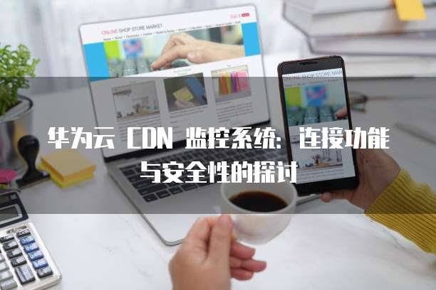 华为云 CDN 监控系统:连接功能与安全性的探讨