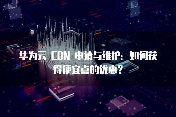 华为云 CDN 申请与维护：如何获得便宜点的优惠？