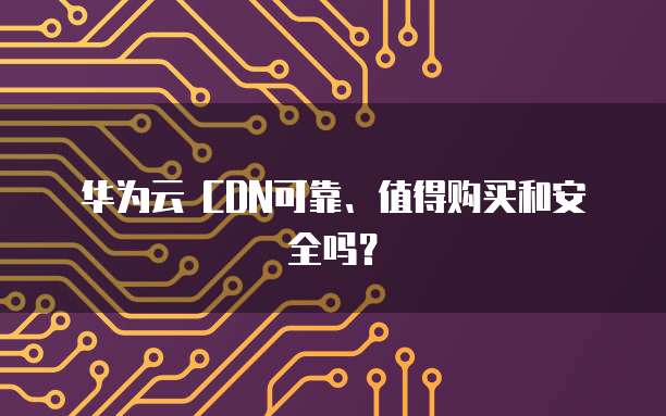 华为云 CDN可靠、值得购买和安全吗?