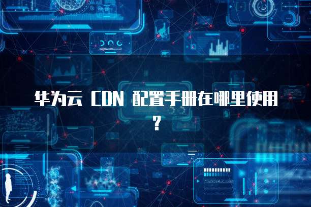 华为云 CDN 配置手册在哪里使用?