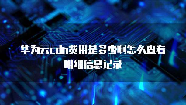 华为云cdn费用是多少啊怎么查看明细信息记录