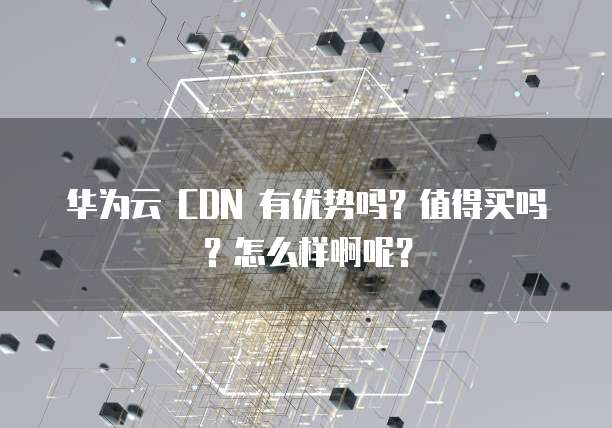华为云 CDN 有优势吗?值得买吗?怎么样啊呢?