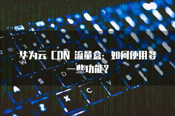 华为云 CDN 流量盒:如何使用多一些功能?