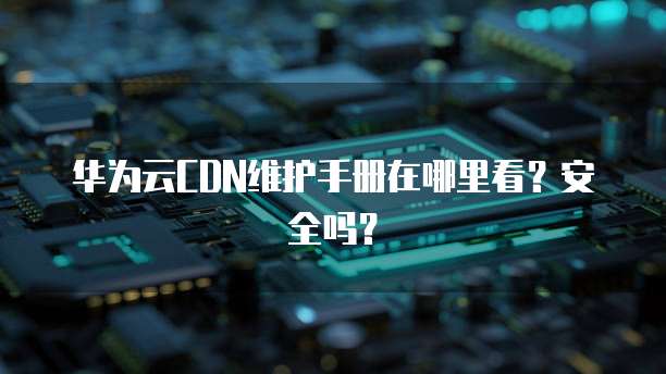 华为云CDN维护手册在哪里看?安全吗?
