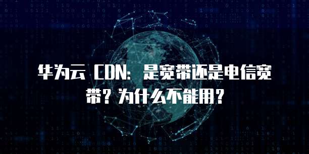 华为云 CDN:是宽带还是电信宽带?为什么不能用?