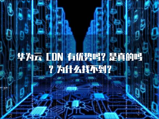 华为云 CDN 有优势吗?是真的吗?为什么找不到?