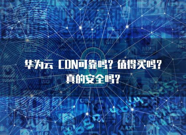 华为云 CDN可靠吗?值得买吗?真的安全吗?