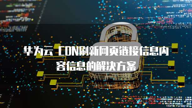 华为云 CDN刷新网页链接信息内容信息的解决方案