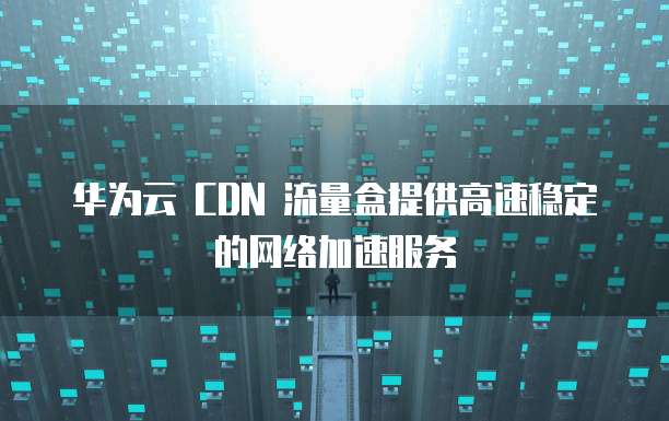 华为云 CDN 流量盒提供高速稳定的网络加速服务