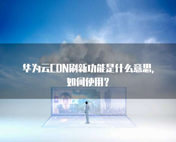 华为云CDN刷新功能是什么意思,如何使用?