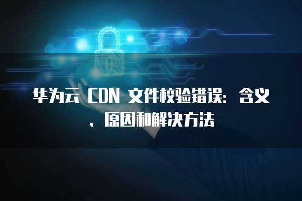华为云 CDN 文件校验错误:含义、原因和解决方法