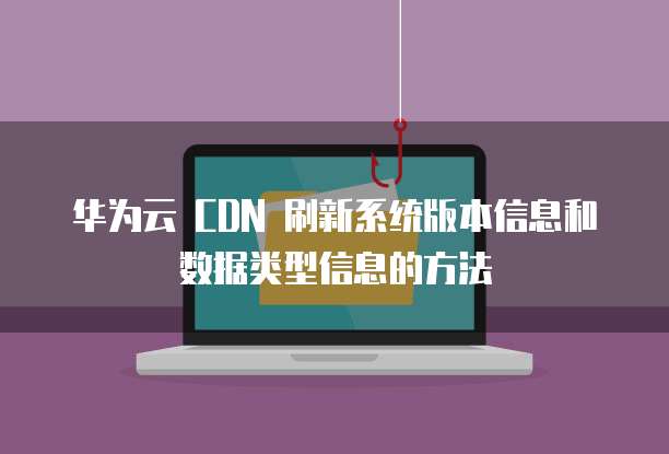 华为云 CDN 刷新系统版本信息和数据类型信息的方法