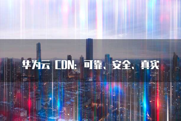 华为云 CDN:可靠、安全、真实