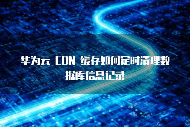 华为云 CDN 缓存如何定时清理数据库信息记录