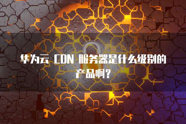 华为云 CDN 服务器是什么级别的产品啊?
