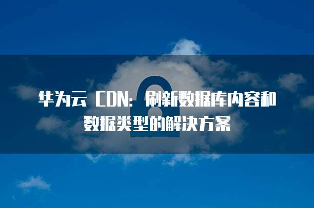 华为云 CDN:刷新数据库内容和数据类型的解决方案