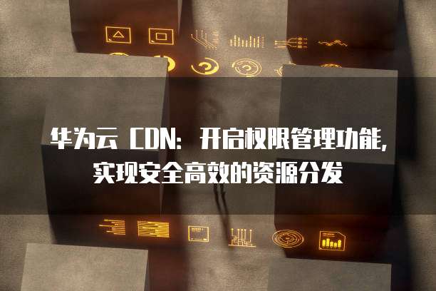 华为云 CDN：开启权限管理功能，实现安全高效的资源分发