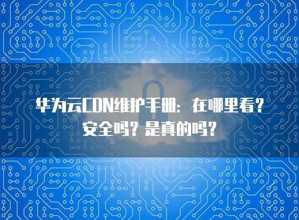 华为云CDN维护手册:在哪里看?安全吗?是真的吗?