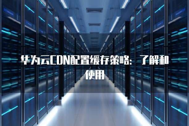 华为云CDN配置缓存策略：了解和使用
