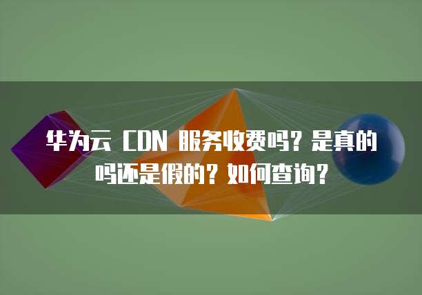华为云 CDN 服务收费吗?是真的吗还是假的?如何查询?