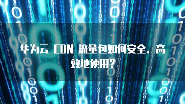 华为云 CDN 流量包如何安全、高效地使用?