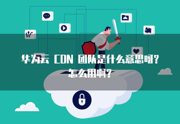 华为云 CDN 团队是什么意思呀?怎么用啊?