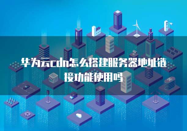 华为云cdn怎么搭建服务器地址链接功能使用吗