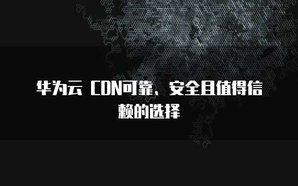华为云 CDN可靠、安全且值得信赖的选择