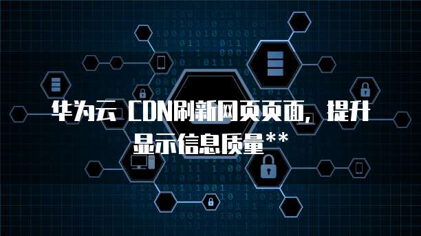 华为云 CDN刷新网页页面,提升显示信息质量