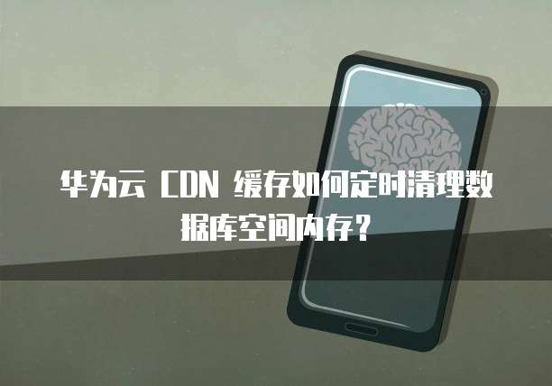 华为云 CDN 缓存如何定时清理数据库空间内存?