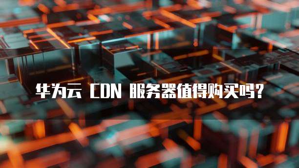 华为云 CDN 服务器值得购买吗?