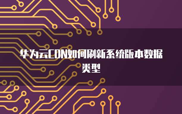 华为云CDN如何刷新系统版本数据类型