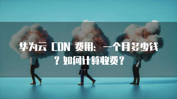 华为云 CDN 费用:一个月多少钱?如何计算收费?