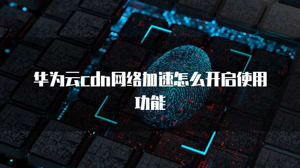 华为云cdn网络加速怎么开启使用功能