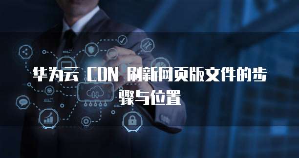 华为云 CDN 刷新网页版文件的步骤与位置