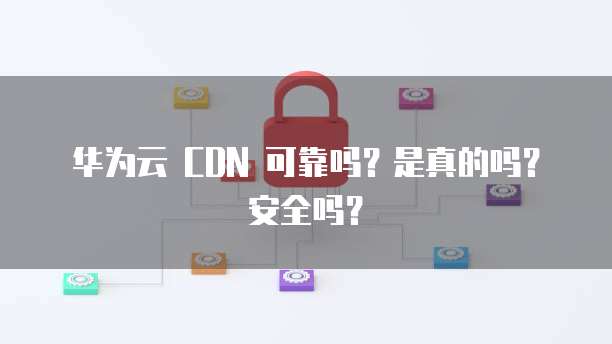 华为云 CDN 可靠吗?是真的吗?安全吗?