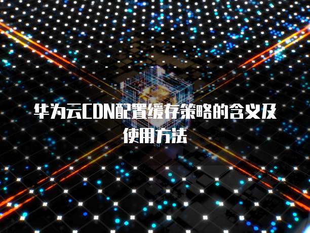 华为云CDN配置缓存策略的含义及使用方法