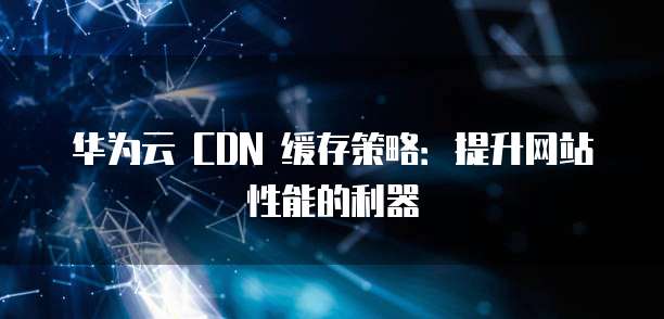 华为云 CDN 缓存策略:提升网站性能的利器