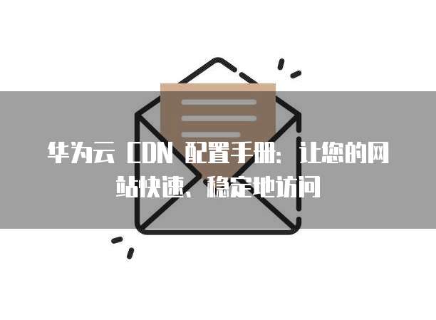 华为云 CDN 配置手册:让您的网站快速、稳定地访问